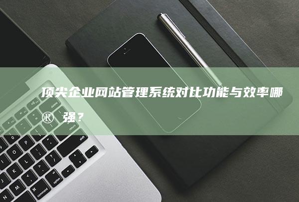 顶尖企业网站管理系统对比：功能与效率哪家强？